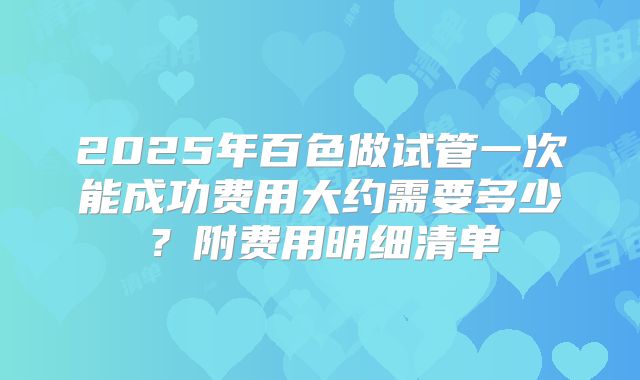 2025年百色做试管一次能成功费用大约需要多少？附费用明细清单
