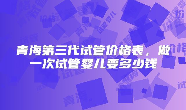 青海第三代试管价格表,做一次试管婴儿要多少钱