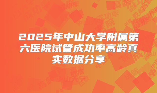 2025年中山大学附属第六医院试管成功率高龄真实数据分享
