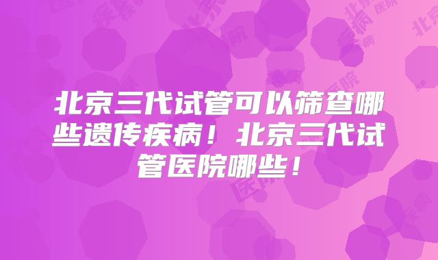 北京三代试管可以筛查哪些遗传疾病！北京三代试管医院哪些！