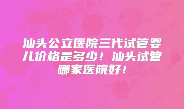 汕头公立医院三代试管婴儿价格是多少！汕头试管哪家医院好！