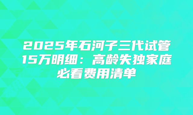2025年石河子三代试管15万明细：高龄失独家庭必看费用清单