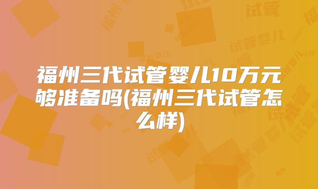 福州三代试管婴儿10万元够准备吗(福州三代试管怎么样)