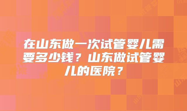 在山东做一次试管婴儿需要多少钱？山东做试管婴儿的医院？