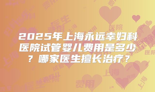 2025年上海永远幸妇科医院试管婴儿费用是多少？哪家医生擅长治疗？
