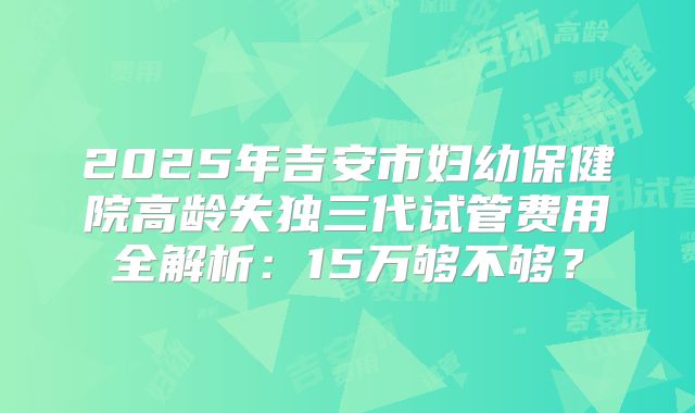 2025年吉安市妇幼保健院高龄失独三代试管费用全解析:15万够不够?