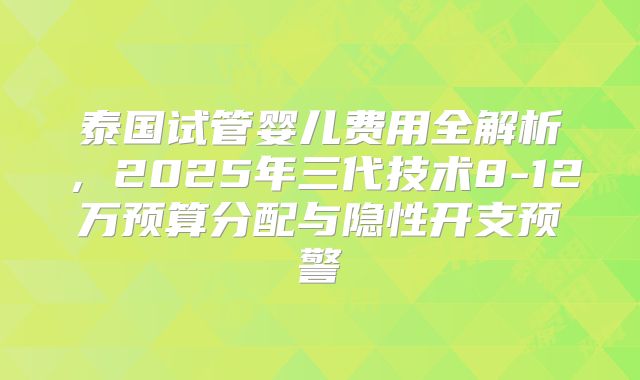 泰国试管婴儿费用全解析，2025年三代技术8-12万预算分配与隐性开支预警