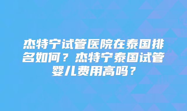 杰特宁试管医院在泰国排名如何？杰特宁泰国试管婴儿费用高吗？
