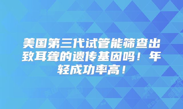 美国第三代试管能筛查出致耳聋的遗传基因吗!年轻成功率高!