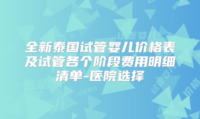 全新泰国试管婴儿价格表及试管各个阶段费用明细清单-医院选择