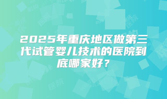 2025年重庆地区做第三代试管婴儿技术的医院到底哪家好？