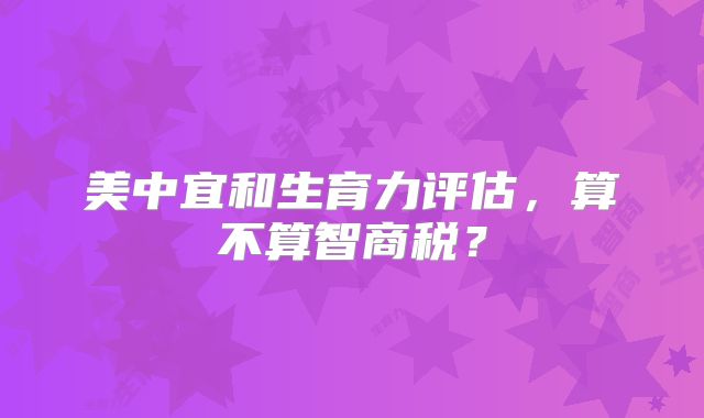 美中宜和生育力评估，算不算智商税？