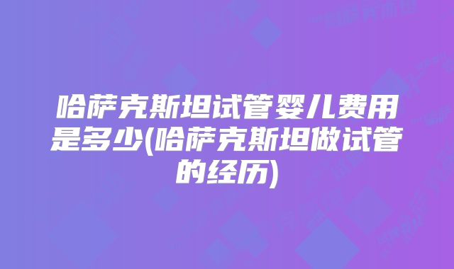 哈萨克斯坦试管婴儿费用是多少(哈萨克斯坦做试管的经历)