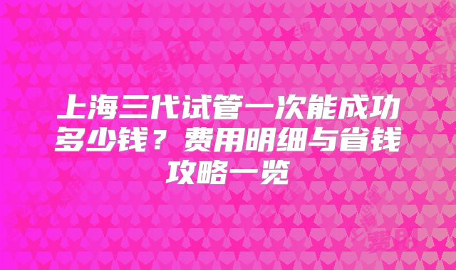 上海三代试管一次能成功多少钱？费用明细与省钱攻略一览