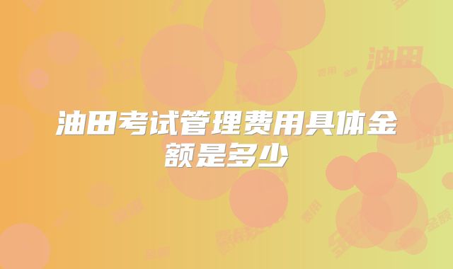 油田考试管理费用具体金额是多少