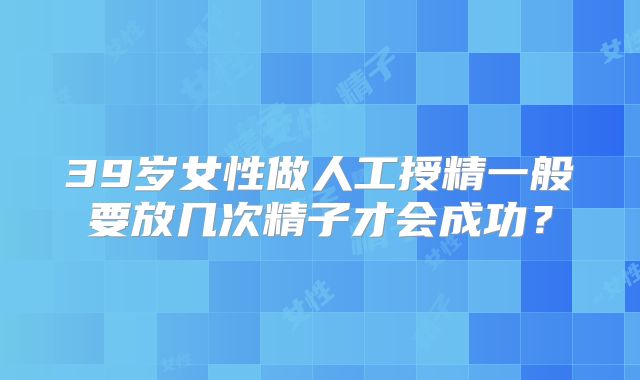 39岁女性做人工授精一般要放几次精子才会成功？