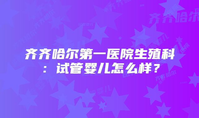 齐齐哈尔第一医院生殖科：试管婴儿怎么样？