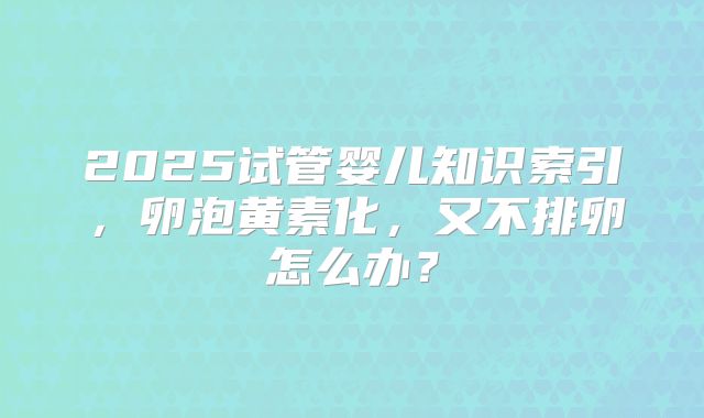 2025试管婴儿知识索引，卵泡黄素化，又不排卵怎么办？