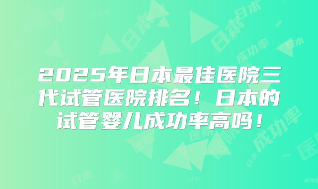 2025年日本最佳医院三代试管医院排名!日本的试管婴儿成功率高吗!
