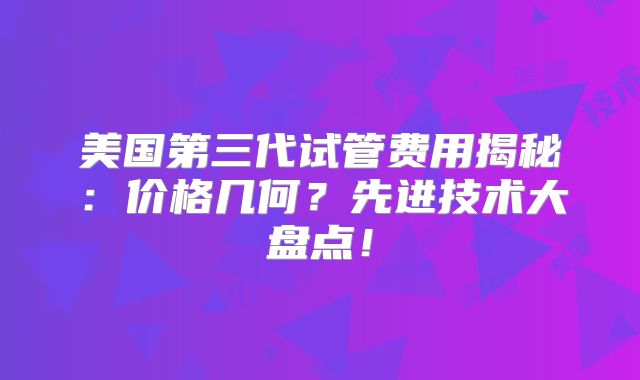 美国第三代试管费用揭秘：价格几何？先进技术大盘点！