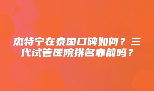 杰特宁在泰国口碑如何？三代试管医院排名靠前吗？