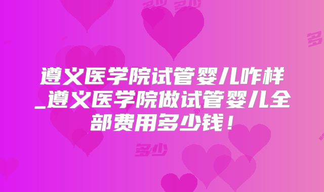 遵义医学院试管婴儿咋样_遵义医学院做试管婴儿全部费用多少钱！