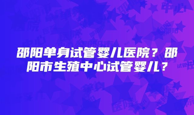 邵阳单身试管婴儿医院？邵阳市生殖中心试管婴儿？