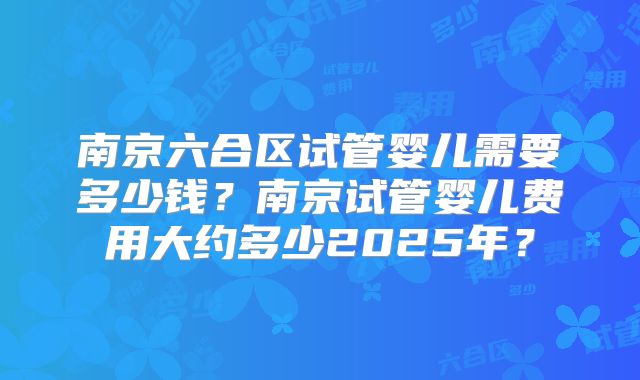 南京六合区试管婴儿需要多少钱?南京试管婴儿费用大约多少2025年?