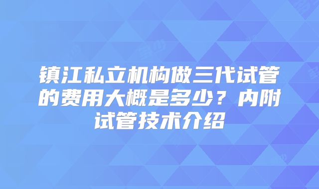 镇江私立机构做三代试管的费用大概是多少?内附试管技术介绍