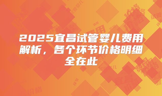 2025宜昌试管婴儿费用解析，各个环节价格明细全在此