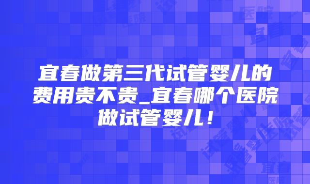 宜春做第三代试管婴儿的费用贵不贵_宜春哪个医院做试管婴儿！