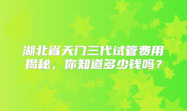 湖北省天门三代试管费用揭秘，你知道多少钱吗？