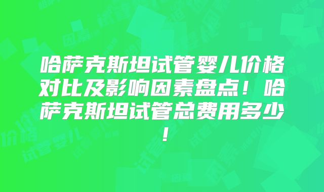 哈萨克斯坦试管婴儿价格对比及影响因素盘点！哈萨克斯坦试管总费用多少！