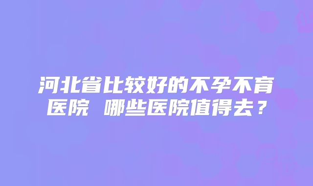 河北省比较好的不孕不育医院 哪些医院值得去？