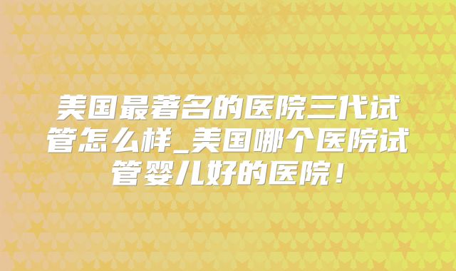美国最著名的医院三代试管怎么样_美国哪个医院试管婴儿好的医院！