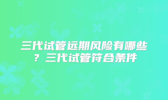 三代试管远期风险有哪些？三代试管符合条件