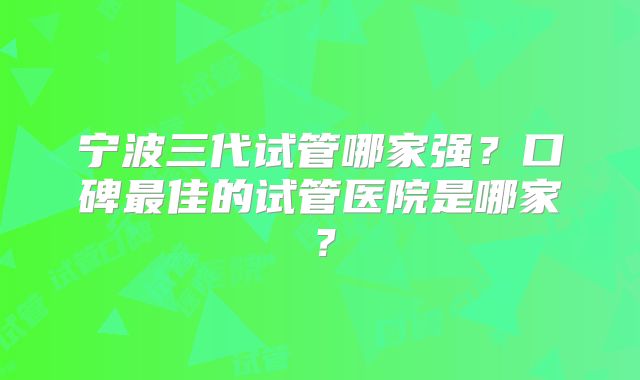 宁波三代试管哪家强？口碑最佳的试管医院是哪家？