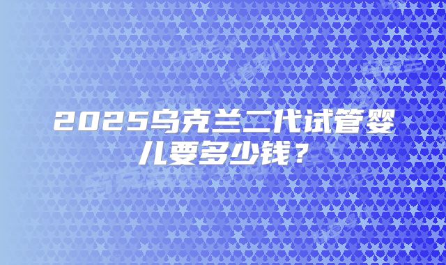 2025乌克兰二代试管婴儿要多少钱？