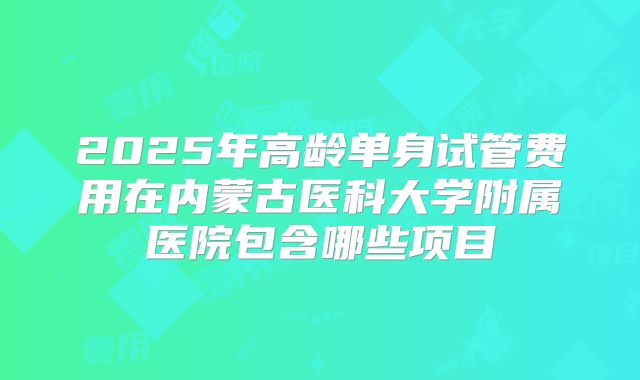 2025年高龄单身试管费用在内蒙古医科大学附属医院包含哪些项目