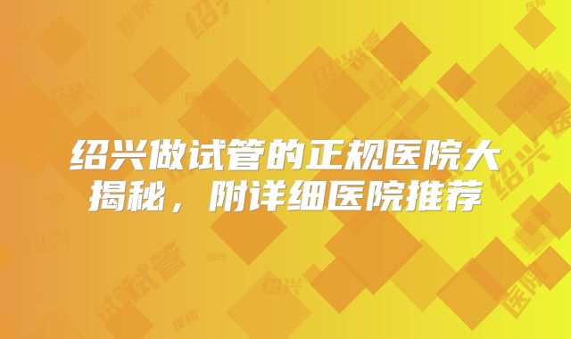 绍兴做试管的正规医院大揭秘,附详细医院推荐