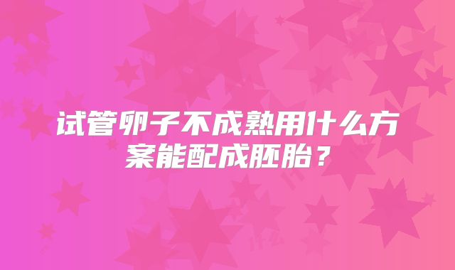 试管卵子不成熟用什么方案能配成胚胎？