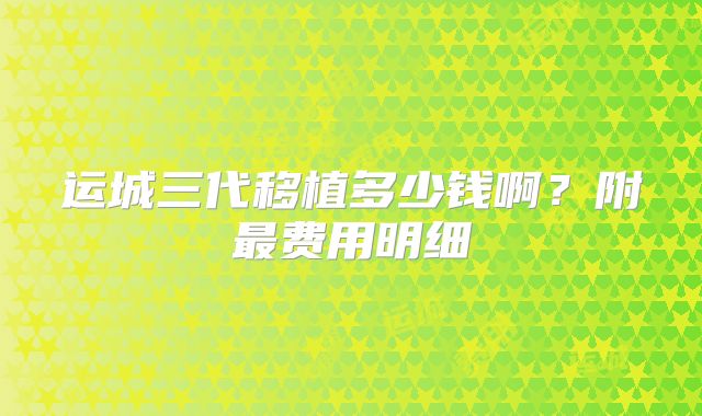 运城三代移植多少钱啊?附最费用明细