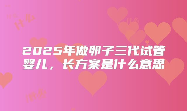 2025年做卵子三代试管婴儿，长方案是什么意思