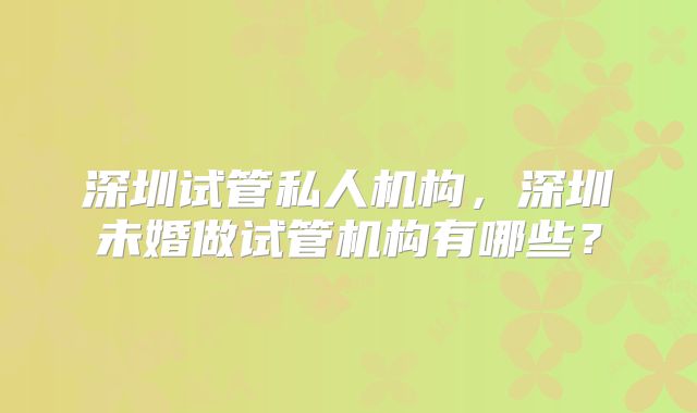 深圳试管私人机构,深圳未婚做试管机构有哪些?