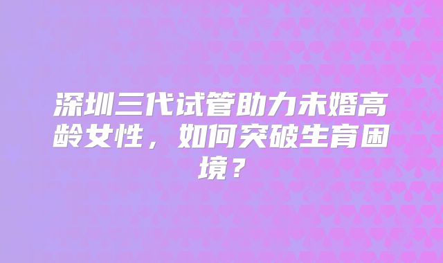 深圳三代试管助力未婚高龄女性，如何突破生育困境？