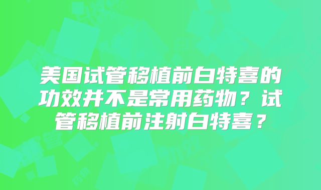 美国试管移植前白特喜的功效并不是常用药物？试管移植前注射白特喜？
