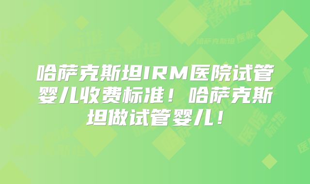 哈萨克斯坦IRM医院试管婴儿收费标准！哈萨克斯坦做试管婴儿！