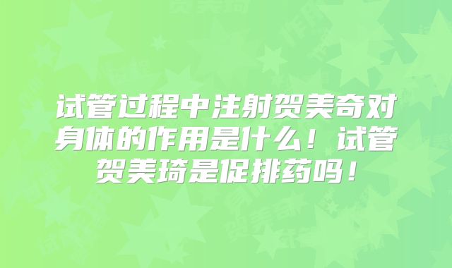 试管过程中注射贺美奇对身体的作用是什么！试管贺美琦是促排药吗！