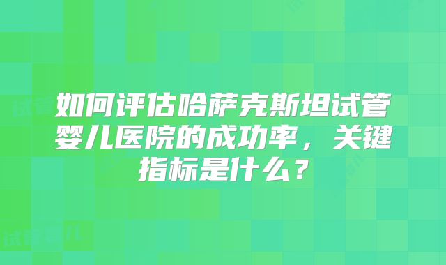 如何评估哈萨克斯坦试管婴儿医院的成功率，关键指标是什么？
