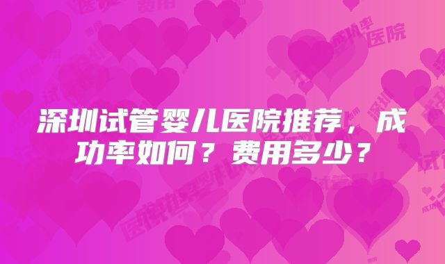 深圳试管婴儿医院推荐，成功率如何？费用多少？